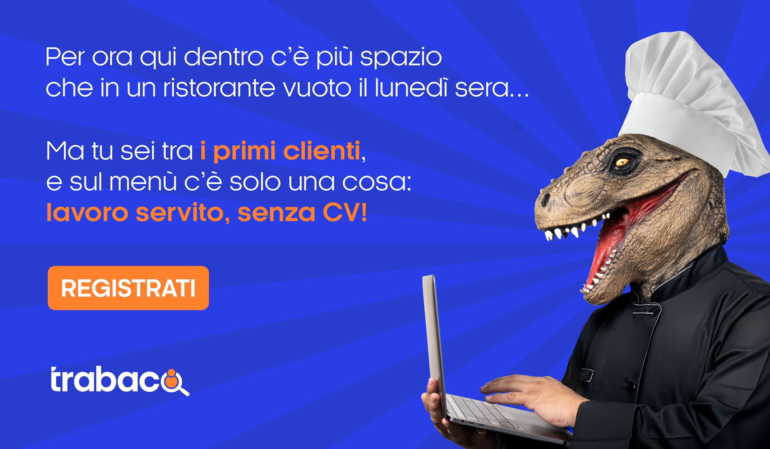 Per ora qui dentro c'è più spazio che in un ristorante vuoto il lunedi sera... Ma tu sei tra i primi clienti, e sul menu c'è solo una cosa: "Lavoro servito, senza CV!" REGISTRATI